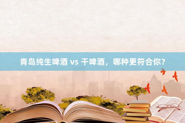 青岛纯生啤酒 vs 干啤酒，哪种更符合你？