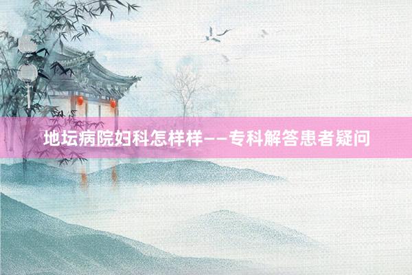 地坛病院妇科怎样样——专科解答患者疑问